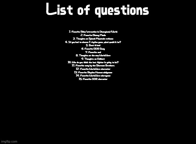 Pick a number from 1-15 | List of questions; 1. Favorite Ride/attraction in Disneyland/World
2. Favorite Disney Movie
3. Thoughts on Splash Mountain retheme
4. If you had to choose 1 rhythm game, what would it be?
5. Best friend
6. Favorite DDR Song
7. Favorite mod
8. Thoughts on the new WarioWare
9. Thoughts on Online+
10. Who do you think the last fighter is going to be?
11. Favorite song by the Sherman Brothers
12. Favorite WarioWare character
13. Favorite Rhythm Heaven minigaame
14. Favorite WarioWare microgame
15. Favorite DDR character | image tagged in blank black,announcement,warioware,rhythm heaven,disney,questions | made w/ Imgflip meme maker
