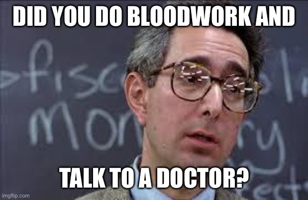 Ferris Bueller Ben Stein | DID YOU DO BLOODWORK AND; TALK TO A DOCTOR? | image tagged in ferris bueller ben stein | made w/ Imgflip meme maker