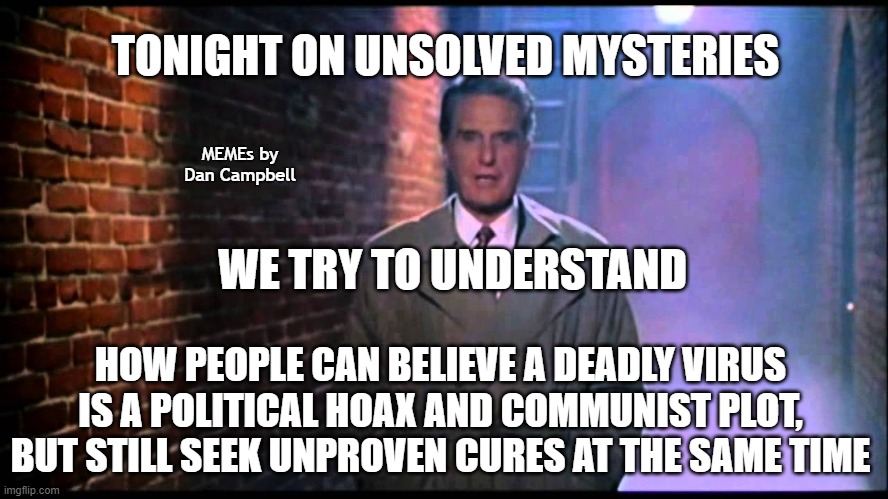 Unsolved Mysteries |  TONIGHT ON UNSOLVED MYSTERIES; MEMEs by Dan Campbell; WE TRY TO UNDERSTAND; HOW PEOPLE CAN BELIEVE A DEADLY VIRUS IS A POLITICAL HOAX AND COMMUNIST PLOT, BUT STILL SEEK UNPROVEN CURES AT THE SAME TIME | image tagged in unsolved mysteries | made w/ Imgflip meme maker