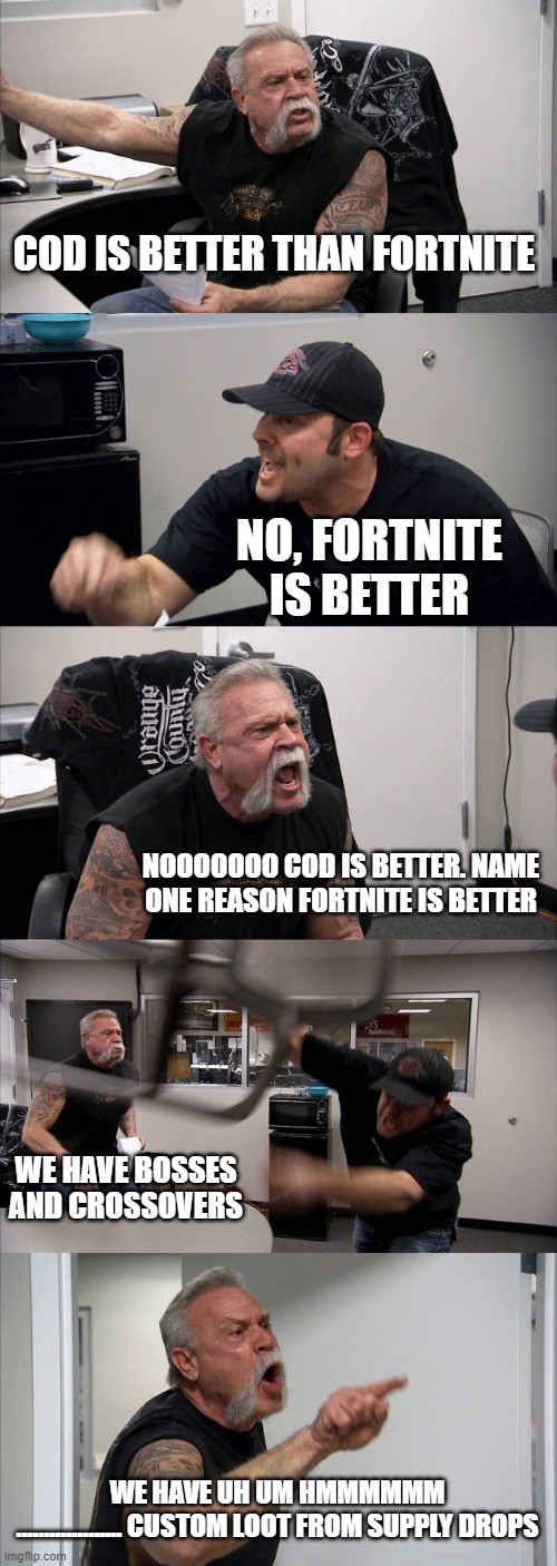 American Chopper Argument | COD IS BETTER THAN FORTNITE; NO, FORTNITE IS BETTER; NOOOOOOO COD IS BETTER. NAME ONE REASON FORTNITE IS BETTER; WE HAVE BOSSES AND CROSSOVERS; WE HAVE UH UM HMMMMMM










................... CUSTOM LOOT FROM SUPPLY DROPS | image tagged in memes,american chopper argument | made w/ Imgflip meme maker