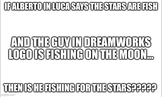 Random connection I just thought of now | IF ALBERTO IN LUCA SAYS THE STARS ARE FISH; AND THE GUY IN DREAMWORKS LOGO IS FISHING ON THE MOON…; THEN IS HE FISHING FOR THE STARS????? | image tagged in white background | made w/ Imgflip meme maker