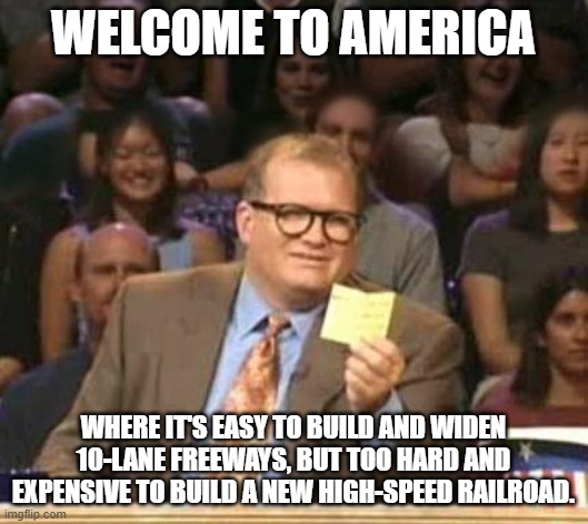 Welcome to America | WELCOME TO AMERICA; WHERE IT'S EASY TO BUILD AND WIDEN 10-LANE FREEWAYS, BUT TOO HARD AND EXPENSIVE TO BUILD A NEW HIGH-SPEED RAILROAD. | image tagged in drew carey | made w/ Imgflip meme maker