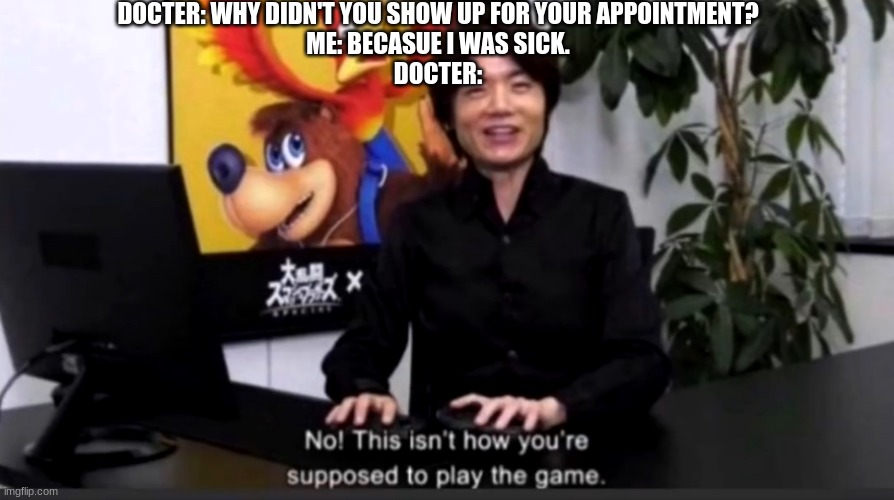 No this isn’t how your supposed to play the game | DOCTER: WHY DIDN'T YOU SHOW UP FOR YOUR APPOINTMENT?
ME: BECASUE I WAS SICK.
DOCTER: | image tagged in no this isn t how your supposed to play the game | made w/ Imgflip meme maker