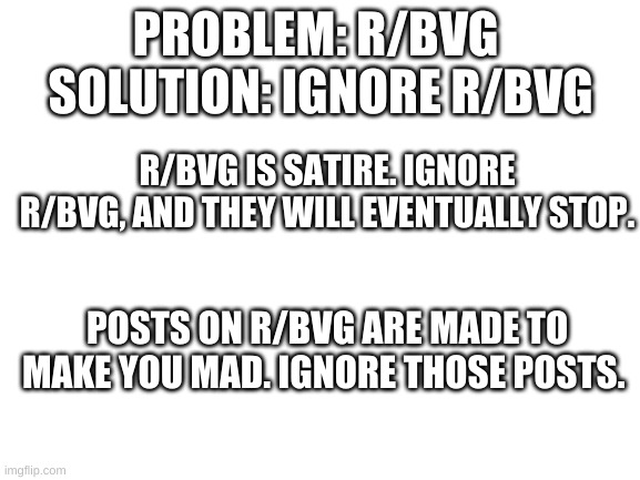 Don't fall for satire. | PROBLEM: R/BVG 
SOLUTION: IGNORE R/BVG; R/BVG IS SATIRE. IGNORE R/BVG, AND THEY WILL EVENTUALLY STOP. POSTS ON R/BVG ARE MADE TO MAKE YOU MAD. IGNORE THOSE POSTS. | image tagged in blank white template | made w/ Imgflip meme maker