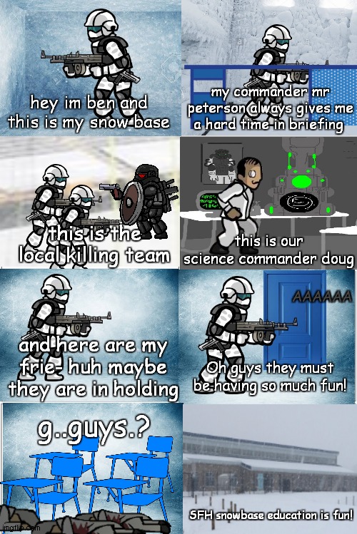 SFH highschool spinoff series | my commander mr peterson always gives me a hard time in briefing; hey im ben and this is my snow base; this is the local killing team; this is our science commander doug; AAAAAA; and here are my frie- huh maybe they are in holding; Oh guys they must be having so much fun! g..guys.? SFH snowbase education is fun! | image tagged in blank comic panel 2x4 | made w/ Imgflip meme maker