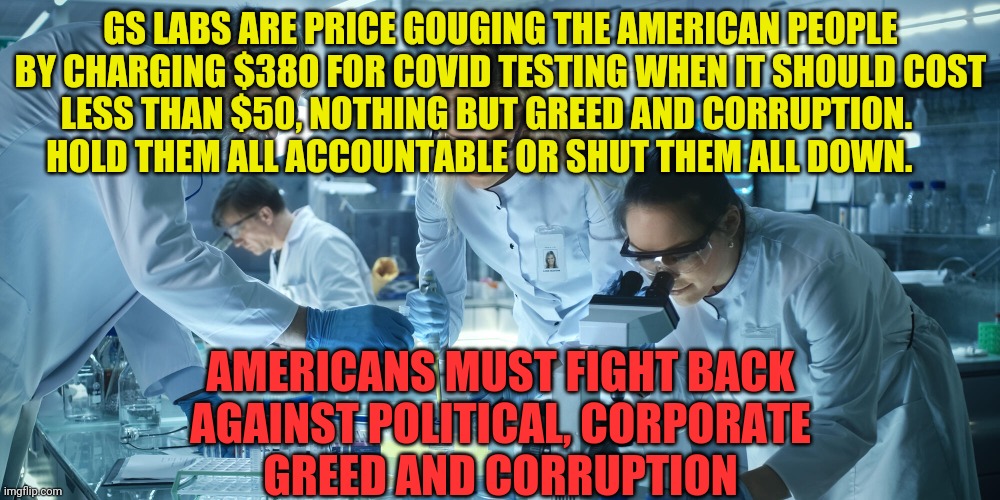 Laboratory Scientists | GS LABS ARE PRICE GOUGING THE AMERICAN PEOPLE BY CHARGING $380 FOR COVID TESTING WHEN IT SHOULD COST LESS THAN $50, NOTHING BUT GREED AND CORRUPTION.         HOLD THEM ALL ACCOUNTABLE OR SHUT THEM ALL DOWN. AMERICANS MUST FIGHT BACK AGAINST POLITICAL, CORPORATE       GREED AND CORRUPTION | image tagged in laboratory scientists | made w/ Imgflip meme maker
