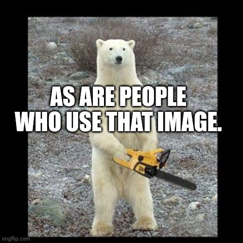 Chainsaw Bear Meme | AS ARE PEOPLE WHO USE THAT IMAGE. | image tagged in memes,chainsaw bear | made w/ Imgflip meme maker