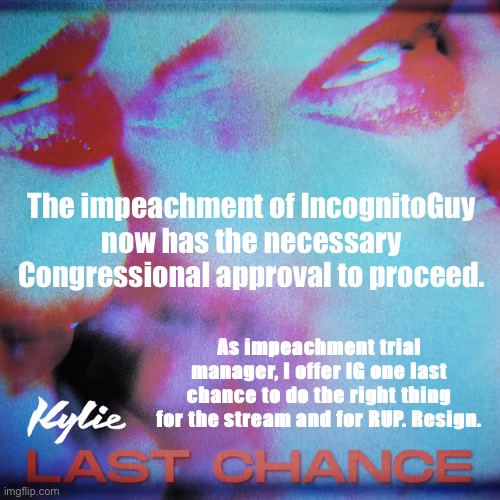 I will give RUP leadership some time to huddle. Otherwise, proceedings will commence with a pre-trial deposition of HoC Pollard. | The impeachment of IncognitoGuy now has the necessary Congressional approval to proceed. As impeachment trial manager, I offer IG one last chance to do the right thing for the stream and for RUP. Resign. | image tagged in kylie last chance,impeach,the,incognito,guy,impeach ig | made w/ Imgflip meme maker