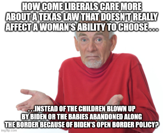 Honest question. . .will probably have dishonest answers. | HOW COME LIBERALS CARE MORE ABOUT A TEXAS LAW THAT DOESN'T REALLY AFFECT A WOMAN'S ABILITY TO CHOOSE . . . . . .INSTEAD OF THE CHILDREN BLOWN UP BY BIDEN OR THE BABIES ABANDONED ALONG THE BORDER BECAUSE OF BIDEN'S OPEN BORDER POLICY? | image tagged in shrug,liberal hypocrisy,politics,political meme,question | made w/ Imgflip meme maker