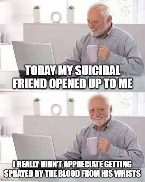 Tis But a Scratch? | TODAY MY SUICIDAL FRIEND OPENED UP TO ME; I REALLY DIDN'T APPRECIATE GETTING SPRAYED BY THE BLOOD FROM HIS WRISTS | image tagged in memes,hide the pain harold | made w/ Imgflip meme maker
