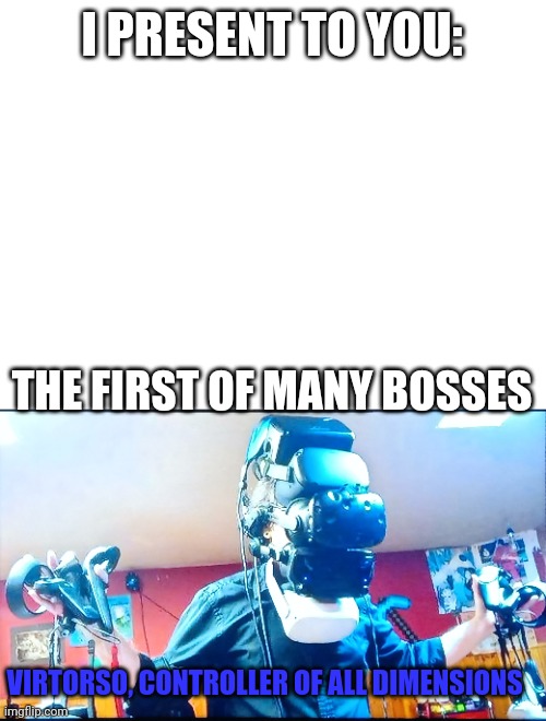 First boss, second coming to fight soon. You need 20 upvotes to defeat virtorso | I PRESENT TO YOU:; THE FIRST OF MANY BOSSES; VIRTORSO, CONTROLLER OF ALL DIMENSIONS | image tagged in blank white template | made w/ Imgflip meme maker