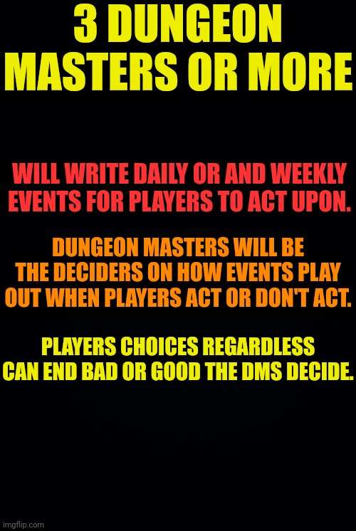 Let's Make IP more a actual Roleplay game. | 3 DUNGEON MASTERS OR MORE; WILL WRITE DAILY OR AND WEEKLY EVENTS FOR PLAYERS TO ACT UPON. DUNGEON MASTERS WILL BE THE DECIDERS ON HOW EVENTS PLAY OUT WHEN PLAYERS ACT OR DON'T ACT. PLAYERS CHOICES REGARDLESS CAN END BAD OR GOOD THE DMS DECIDE. | image tagged in black background | made w/ Imgflip meme maker