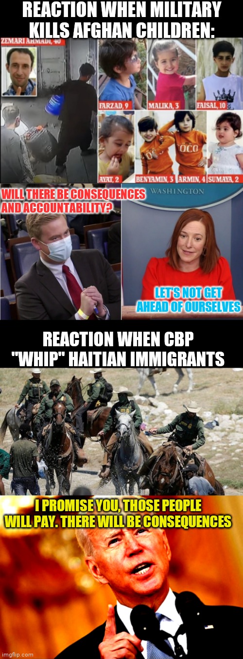 This Administration has their outrage misplaced | REACTION WHEN MILITARY KILLS AFGHAN CHILDREN:; WILL THERE BE CONSEQUENCES AND ACCOUNTABILITY? LET'S NOT GET AHEAD OF OURSELVES; REACTION WHEN CBP "WHIP" HAITIAN IMMIGRANTS; I PROMISE YOU, THOSE PEOPLE WILL PAY. THERE WILL BE CONSEQUENCES | image tagged in peter doocy,border patrol horseback,you mad joe,biden,psaki,drone strike | made w/ Imgflip meme maker