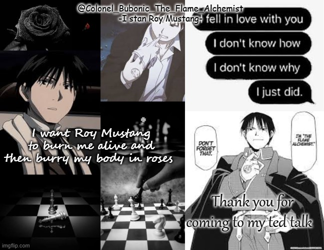 Black and white Roy temp | I want Roy Mustang to burn me alive and then burry my body in roses; Thank you for coming to my ted talk | image tagged in black and white roy temp | made w/ Imgflip meme maker