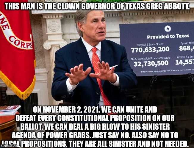 Sinister Governor of Texas | THIS MAN IS THE CLOWN GOVERNOR OF TEXAS GREG ABBOTT. ON NOVEMBER 2, 2021. WE CAN UNITE AND DEFEAT EVERY CONSTITUTIONAL PROPOSITION ON OUR BALLOT. WE CAN DEAL A BIG BLOW TO HIS SINISTER AGENDA OF POWER GRABS. JUST SAY NO. ALSO SAY NO TO LOCAL PROPOSITIONS. THEY ARE ALL SINISTER AND NOT NEEDED. | image tagged in greg abbott,sinister,republicans,communist | made w/ Imgflip meme maker