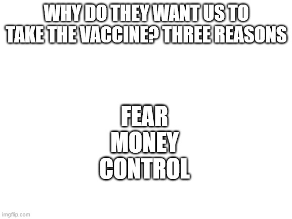 Basically every vaccine | FEAR
MONEY
CONTROL; WHY DO THEY WANT US TO TAKE THE VACCINE? THREE REASONS | image tagged in blank white template,vaccine | made w/ Imgflip meme maker