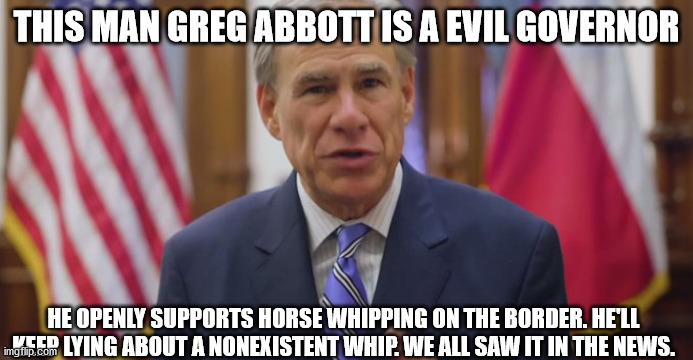 Corrupt Texas Governor | THIS MAN GREG ABBOTT IS A EVIL GOVERNOR; HE OPENLY SUPPORTS HORSE WHIPPING ON THE BORDER. HE'LL KEEP LYING ABOUT A NONEXISTENT WHIP. WE ALL SAW IT IN THE NEWS. | image tagged in greg abbott,horse whip,government corruption | made w/ Imgflip meme maker