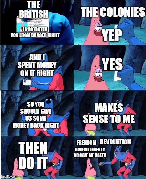 American Revolution meme | THE BRITISH; THE COLONIES; YEP; I PROTECTED YOU FROM DANGER RIGHT; YES; AND I SPENT MONEY ON IT RIGHT; MAKES SENSE TO ME; SO YOU SHOULD GIVE US SOME MONEY BACK RIGHT; FREEDOM; REVOLUTION; THEN DO IT; GIVE ME LIBERTY OR GIVE ME DEATH | image tagged in patrick star and man ray | made w/ Imgflip meme maker