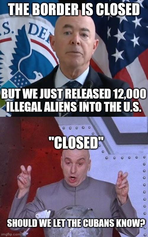 12,000 released, 8,000 detained or processing, 8,000 voluntarily went back to Mexico and 2,000 sent to Haiti |  THE BORDER IS CLOSED; BUT WE JUST RELEASED 12,000 ILLEGAL ALIENS INTO THE U.S. "CLOSED"; SHOULD WE LET THE CUBANS KNOW? | image tagged in moron mayorkas,memes,dr evil laser,border,biden,democrats | made w/ Imgflip meme maker