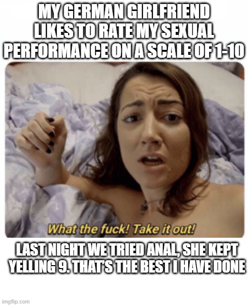 NINE!!! | MY GERMAN GIRLFRIEND LIKES TO RATE MY SEXUAL PERFORMANCE ON A SCALE OF 1-10; LAST NIGHT WE TRIED ANAL, SHE KEPT YELLING 9. THAT’S THE BEST I HAVE DONE | image tagged in what the fuck take it out | made w/ Imgflip meme maker