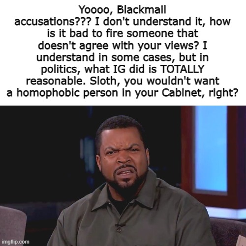 Give me an explanation... | Yoooo, Blackmail accusations??? I don't understand it, how is it bad to fire someone that doesn't agree with your views? I understand in some cases, but in politics, what IG did is TOTALLY reasonable. Sloth, you wouldn't want a homophobic person in your Cabinet, right? | image tagged in really ice cube,bruh,do you are have stupid | made w/ Imgflip meme maker