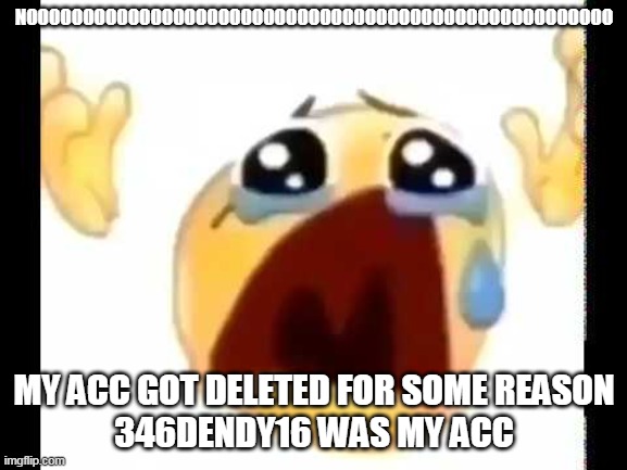 i just got back from my friends house and this happened :( | NOOOOOOOOOOOOOOOOOOOOOOOOOOOOOOOOOOOOOOOOOOOOOOOOOOOO; MY ACC GOT DELETED FOR SOME REASON
346DENDY16 WAS MY ACC | image tagged in cursed crying emoji | made w/ Imgflip meme maker
