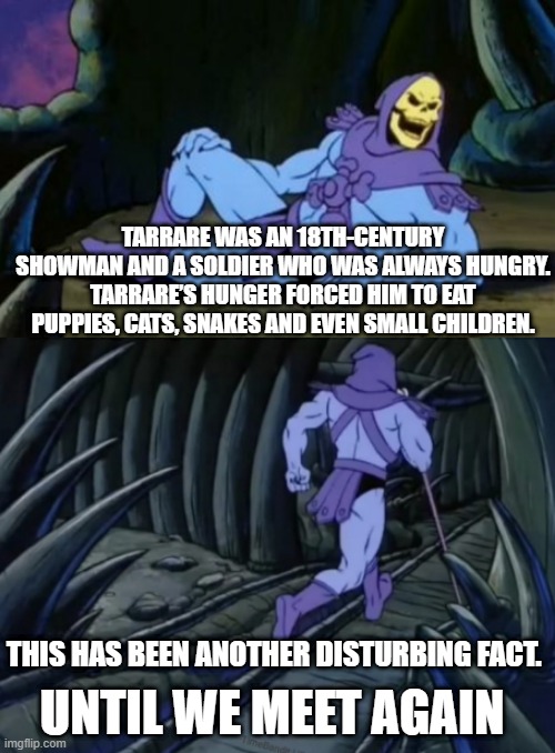 Disturbing Facts Skeletor | TARRARE WAS AN 18TH-CENTURY SHOWMAN AND A SOLDIER WHO WAS ALWAYS HUNGRY. TARRARE’S HUNGER FORCED HIM TO EAT PUPPIES, CATS, SNAKES AND EVEN SMALL CHILDREN. THIS HAS BEEN ANOTHER DISTURBING FACT. UNTIL WE MEET AGAIN | image tagged in disturbing facts skeletor | made w/ Imgflip meme maker