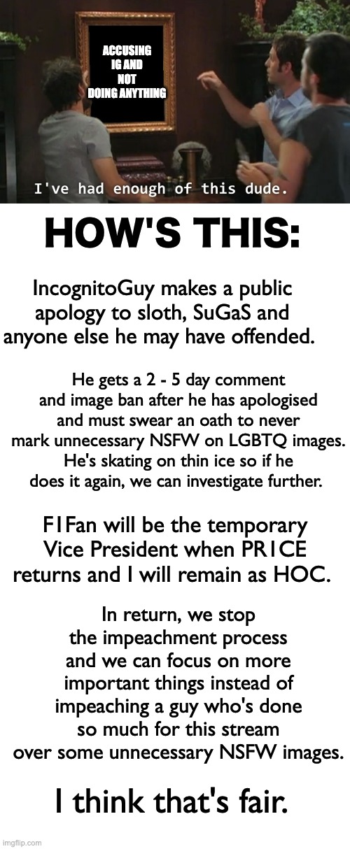 If sloth and PR1CE agree to these terms, I can get it passed by Congress and this can be over. | ACCUSING IG AND NOT DOING ANYTHING; HOW'S THIS:; IncognitoGuy makes a public apology to sloth, SuGaS and anyone else he may have offended. He gets a 2 - 5 day comment and image ban after he has apologised and must swear an oath to never mark unnecessary NSFW on LGBTQ images. He's skating on thin ice so if he does it again, we can investigate further. F1Fan will be the temporary Vice President when PR1CE returns and I will remain as HOC. In return, we stop the impeachment process and we can focus on more important things instead of impeaching a guy who's done so much for this stream over some unnecessary NSFW images. I think that's fair. | image tagged in i've had enough of this dude,memes,unfunny | made w/ Imgflip meme maker