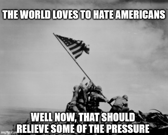 Iwo Jima  | THE WORLD LOVES TO HATE AMERICANS; WELL NOW, THAT SHOULD RELIEVE SOME OF THE PRESSURE | image tagged in iwo jima | made w/ Imgflip meme maker