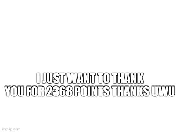 Blank White Template | I JUST WANT TO THANK YOU FOR 2368 POINTS THANKS UWU | image tagged in blank white template | made w/ Imgflip meme maker