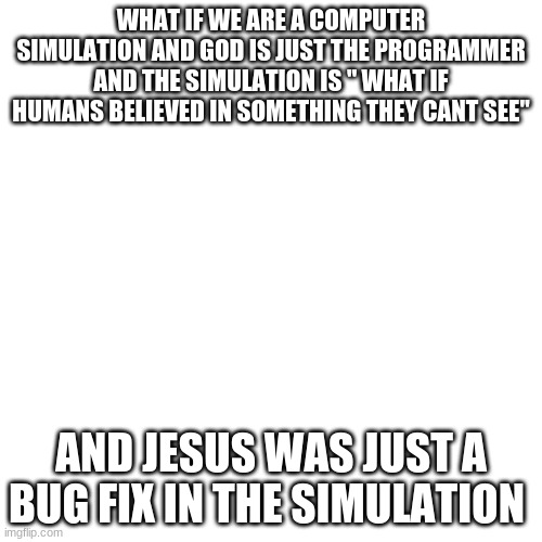 Blank Transparent Square Meme | WHAT IF WE ARE A COMPUTER SIMULATION AND GOD IS JUST THE PROGRAMMER AND THE SIMULATION IS " WHAT IF HUMANS BELIEVED IN SOMETHING THEY CANT SEE"; AND JESUS WAS JUST A BUG FIX IN THE SIMULATION | image tagged in memes,blank transparent square | made w/ Imgflip meme maker