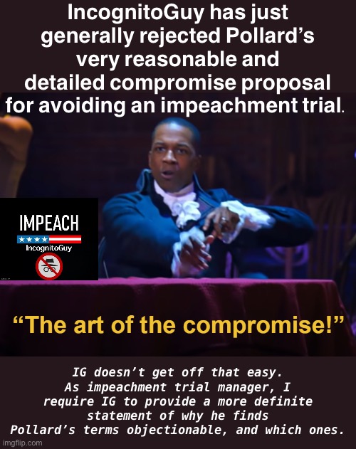 I believe my role requires me to pursue reasonable alternatives to impeachment if they exist. | IncognitoGuy has just generally rejected Pollard’s very reasonable and detailed compromise proposal for avoiding an impeachment trial. IG doesn’t get off that easy. As impeachment trial manager, I require IG to provide a more definite statement of why he finds Pollard’s terms objectionable, and which ones. | image tagged in aaron burr the art of the compromise,impeach,the,incognito,guy,impeach ig | made w/ Imgflip meme maker