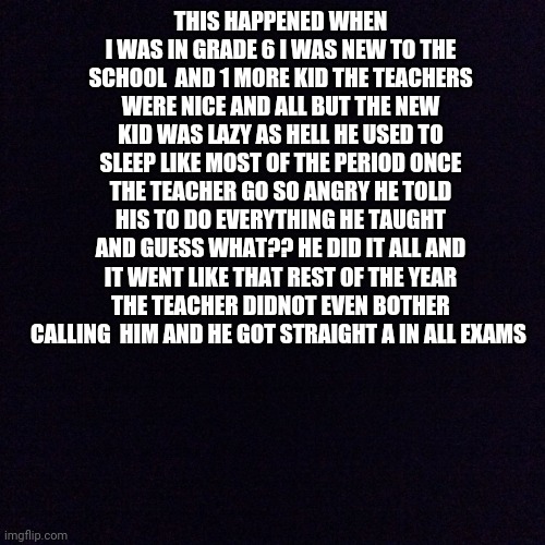 Story time | THIS HAPPENED WHEN I WAS IN GRADE 6 I WAS NEW TO THE SCHOOL  AND 1 MORE KID THE TEACHERS WERE NICE AND ALL BUT THE NEW KID WAS LAZY AS HELL HE USED TO SLEEP LIKE MOST OF THE PERIOD ONCE THE TEACHER GO SO ANGRY HE TOLD HIS TO DO EVERYTHING HE TAUGHT AND GUESS WHAT?? HE DID IT ALL AND IT WENT LIKE THAT REST OF THE YEAR THE TEACHER DIDNOT EVEN BOTHER CALLING  HIM AND HE GOT STRAIGHT A IN ALL EXAMS | image tagged in black screen | made w/ Imgflip meme maker