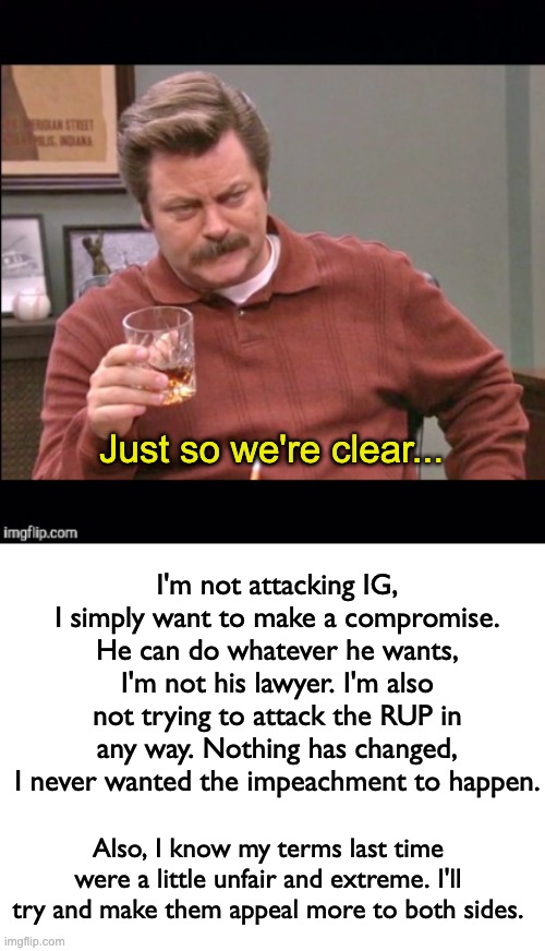 Clearing some stuff up, good luck IG and sloth trying to sort stuff out lol | Just so we're clear... I'm not attacking IG, I simply want to make a compromise. He can do whatever he wants, I'm not his lawyer. I'm also not trying to attack the RUP in any way. Nothing has changed, I never wanted the impeachment to happen. Also, I know my terms last time were a little unfair and extreme. I'll try and make them appeal more to both sides. | image tagged in ron swanson just so we're clear,blank white template,memes,unfunny | made w/ Imgflip meme maker