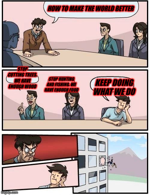 Yes | HOW TO MAKE THE WORLD BETTER; STOP CUTTING TREES. WE HAVE ENOUGH WOOD; STOP HUNTING AND FISHING. WE HAVE ENOUGH FOOD; KEEP DOING WHAT WE DO | image tagged in memes,boardroom meeting suggestion | made w/ Imgflip meme maker