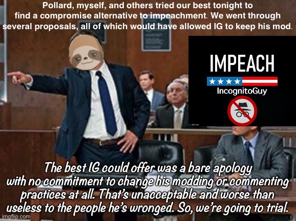 There is still one last-ditch option available to RUP which I’ll discuss in my next meme. | Pollard, myself, and others tried our best tonight to find a compromise alternative to impeachment. We went through several proposals, all of which would have allowed IG to keep his mod. The best IG could offer was a bare apology with no commitment to change his modding or commenting practices at all. That’s unacceptable and worse than useless to the people he’s wronged. So, we’re going to trial. | image tagged in sloth lawyer,impeach,the,incognito,guy,impeach ig | made w/ Imgflip meme maker
