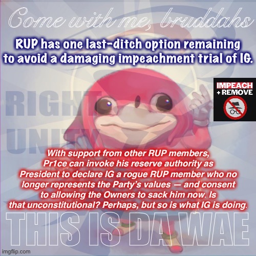 This is a crappy option, but the options are only going to get crappier from here on out. This one at least preserves RUP’s rep. | RUP has one last-ditch option remaining to avoid a damaging impeachment trial of IG. With support from other RUP members, Pr1ce can invoke his reserve authority as President to declare IG a rogue RUP member who no longer represents the Party’s values — and consent to allowing the Owners to sack him now. Is that unconstitutional? Perhaps, but so is what IG is doing. | image tagged in right unity da wae,right unity party,rup,impeach,the,incognitoguy | made w/ Imgflip meme maker
