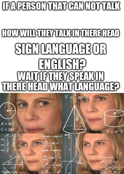 The not be able to answer questons | IF A PERSON THAT CAN NOT TALK; HOW WILL THEY TALK IN THERE HEAD; SIGN LANGUAGE OR; ENGLISH? WAIT IF THEY SPEAK IN THERE HEAD WHAT LANGUAGE? | image tagged in blank white template,higher math girl | made w/ Imgflip meme maker