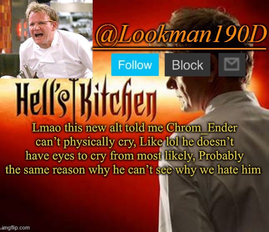 Lookman190D Hell’s Kitchen announcement template by Uno_Official | Lmao this new alt told me Chrom_Ender can’t physically cry, Like lol he doesn’t have eyes to cry from most likely, Probably the same reason why he can’t see why we hate him | image tagged in lookman190d hell s kitchen announcement template by uno_official | made w/ Imgflip meme maker
