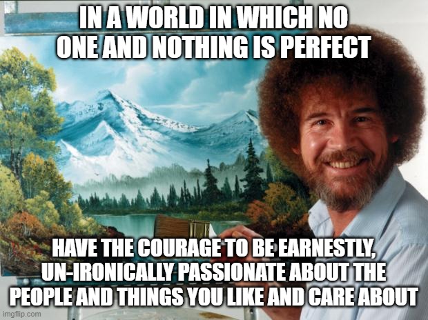 Pretending That Anyone Or Anything Will Ever Be Perfectly Un-Problematic Is A Perfectly Problematic Way To Live | IN A WORLD IN WHICH NO ONE AND NOTHING IS PERFECT; HAVE THE COURAGE TO BE EARNESTLY, UN-IRONICALLY PASSIONATE ABOUT THE PEOPLE AND THINGS YOU LIKE AND CARE ABOUT | image tagged in bob ross,passion,ironic,caring,honesty,perfection | made w/ Imgflip meme maker