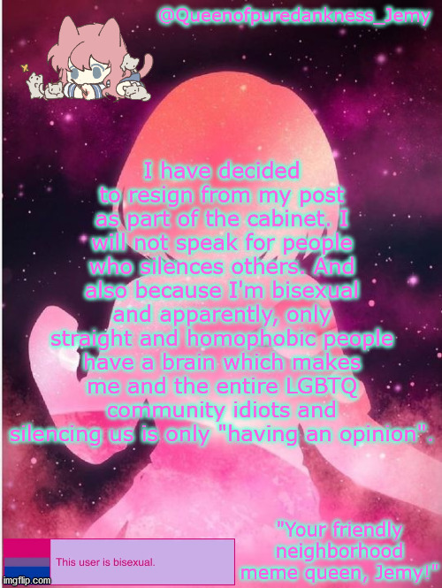 Jemy temp #20 | I have decided to resign from my post as part of the cabinet. I will not speak for people who silences others. And also because I'm bisexual and apparently, only straight and homophobic people have a brain which makes me and the entire LGBTQ community idiots and silencing us is only "having an opinion". | image tagged in jemy temp 20 | made w/ Imgflip meme maker