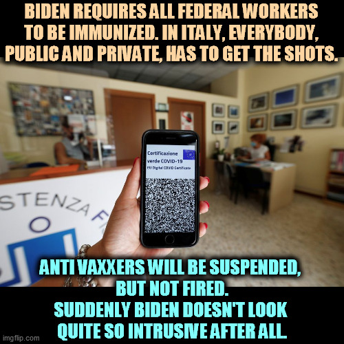 Everybody. Public sector workers and private. | BIDEN REQUIRES ALL FEDERAL WORKERS TO BE IMMUNIZED. IN ITALY, EVERYBODY, PUBLIC AND PRIVATE, HAS TO GET THE SHOTS. ANTI VAXXERS WILL BE SUSPENDED, 
BUT NOT FIRED.
SUDDENLY BIDEN DOESN'T LOOK 
QUITE SO INTRUSIVE AFTER ALL. | image tagged in italy,vaccinations,work,suspension,fired | made w/ Imgflip meme maker