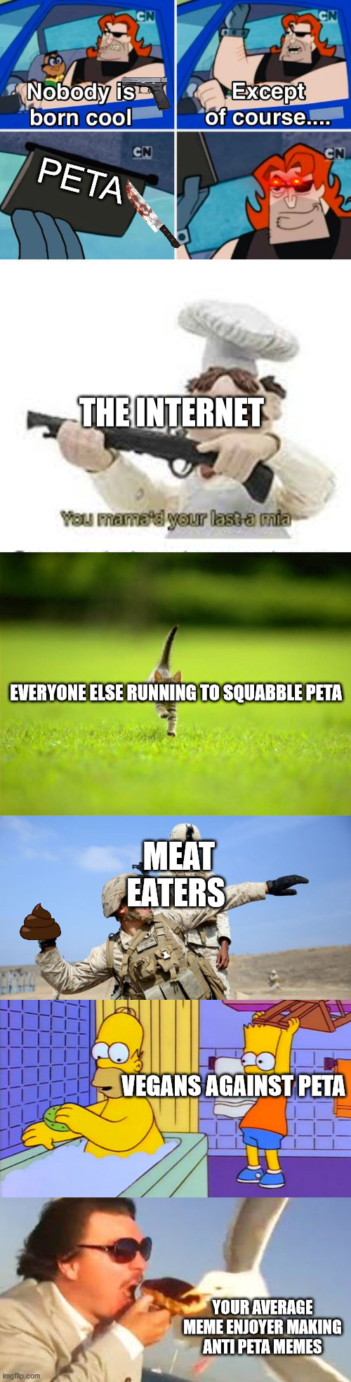 Peta Die!!! | PETA; THE INTERNET; EVERYONE ELSE RUNNING TO SQUABBLE PETA; MEAT EATERS; VEGANS AGAINST PETA; YOUR AVERAGE MEME ENJOYER MAKING ANTI PETA MEMES | image tagged in nobody is born cool,you've mama'd your last a mia,running cat,toss grenade,bart hitting homer with a chair,swiping seagull | made w/ Imgflip meme maker