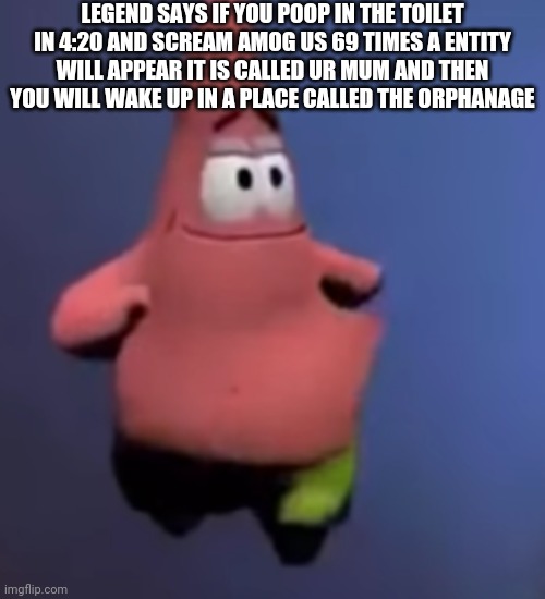 Patrick | LEGEND SAYS IF YOU POOP IN THE TOILET IN 4:20 AND SCREAM AMOG US 69 TIMES A ENTITY WILL APPEAR IT IS CALLED UR MUM AND THEN YOU WILL WAKE UP IN A PLACE CALLED THE ORPHANAGE | image tagged in patrick | made w/ Imgflip meme maker