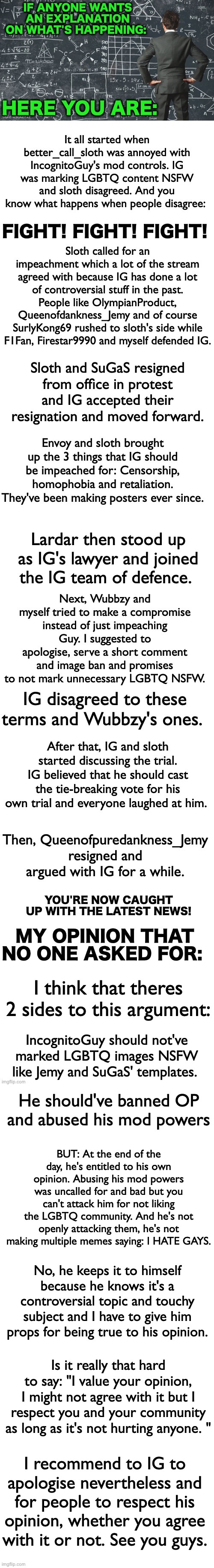 WOW that's a long image. Read it if you have time to, also have a nice day everyone. | I think that theres 2 sides to this argument:; IncognitoGuy should not've marked LGBTQ images NSFW like Jemy and SuGaS' templates. He should've banned OP and abused his mod powers; BUT: At the end of the day, he's entitled to his own opinion. Abusing his mod powers was uncalled for and bad but you can't attack him for not liking the LGBTQ community. And he's not openly attacking them, he's not making multiple memes saying: I HATE GAYS. No, he keeps it to himself because he knows it's a controversial topic and touchy subject and I have to give him props for being true to his opinion. Is it really that hard to say: "I value your opinion, I might not agree with it but I respect you and your community as long as it's not hurting anyone. "; I recommend to IG to apologise nevertheless and for people to respect his opinion, whether you agree with it or not. See you guys. | image tagged in memes,unfunny,opinions | made w/ Imgflip meme maker