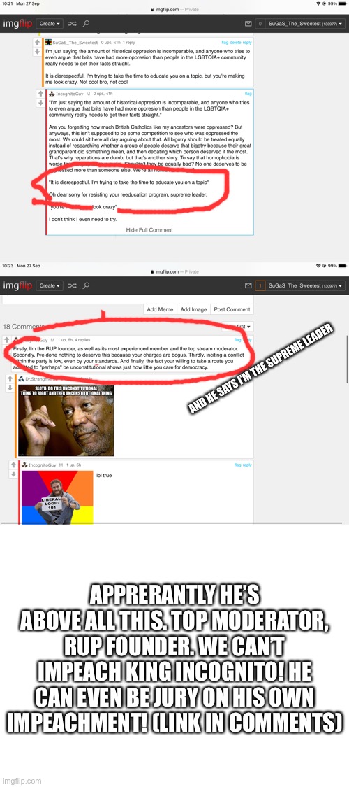 All hail the mighty king! | AND HE SAYS I’M THE SUPREME LEADER; APPRERANTLY HE’S ABOVE ALL THIS. TOP MODERATOR, RUP FOUNDER. WE CAN’T IMPEACH KING INCOGNITO! HE CAN EVEN BE JURY ON HIS OWN IMPEACHMENT! (LINK IN COMMENTS) | image tagged in blank white template | made w/ Imgflip meme maker
