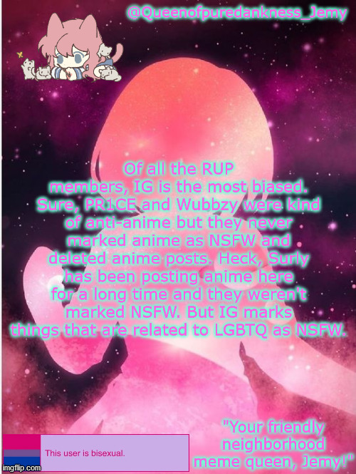 PR1CE and Wubbzy, I'm sorry if you're not actually anti-anime, I just guessed that you were but if you are not, you can tell me | Of all the RUP members, IG is the most biased. Sure, PR1CE and Wubbzy were kind of anti-anime but they never marked anime as NSFW and deleted anime posts. Heck, Surly has been posting anime here for a long time and they weren't marked NSFW. But IG marks things that are related to LGBTQ as NSFW. | image tagged in jemy temp 20 | made w/ Imgflip meme maker