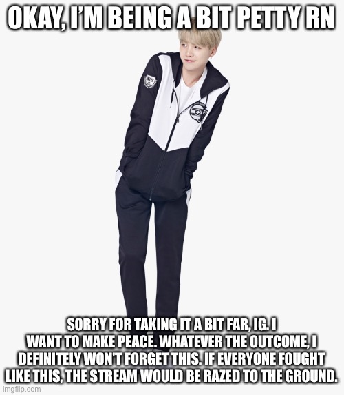 Hope the apology is accepted | OKAY, I’M BEING A BIT PETTY RN; SORRY FOR TAKING IT A BIT FAR, IG. I WANT TO MAKE PEACE. WHATEVER THE OUTCOME, I DEFINITELY WON’T FORGET THIS. IF EVERYONE FOUGHT LIKE THIS, THE STREAM WOULD BE RAZED TO THE GROUND. | image tagged in shy full body suga | made w/ Imgflip meme maker