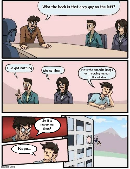 The Real Culprit... | Who the heck is that grey guy on the left? I've got nothing; Me neither; He's the one who keeps
on throwing me out
of the window; So it's
never me
then? Nope... | image tagged in memes,boardroom meeting suggestion | made w/ Imgflip meme maker