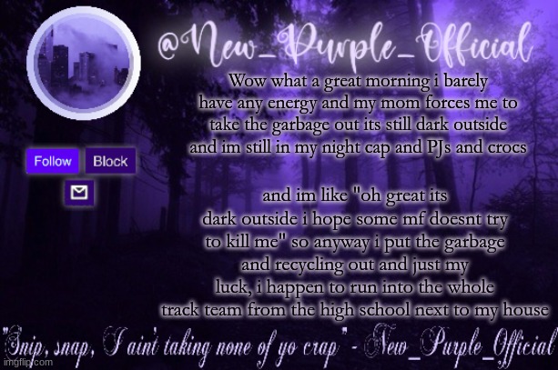 SKREEEEEEEEE | Wow what a great morning i barely have any energy and my mom forces me to take the garbage out its still dark outside and im still in my night cap and PJs and crocs; and im like "oh great its dark outside i hope some mf doesnt try to kill me" so anyway i put the garbage and recycling out and just my luck, i happen to run into the whole track team from the high school next to my house | image tagged in purple's announcement | made w/ Imgflip meme maker